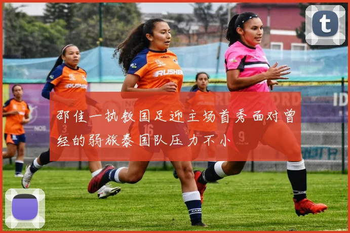 邵佳一执教国足迎主场首秀面对曾经的弱旅泰国队压力不小